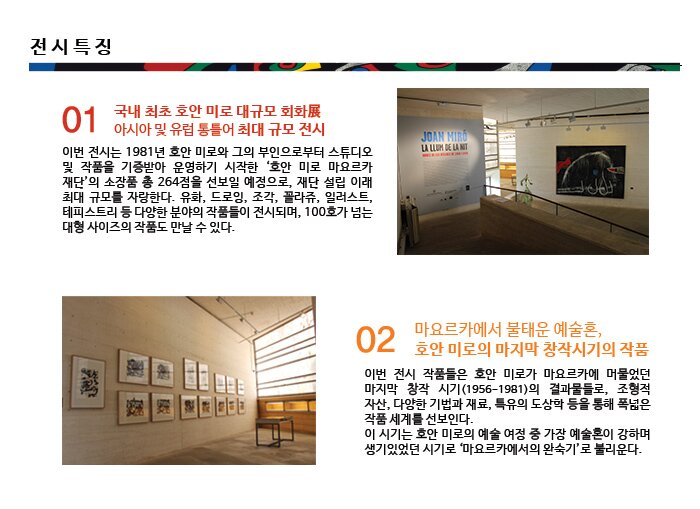 전시특징 01 국내 최초 호안 미로 대규모 회화展 아시아 및 유럽 통틀어 최대 규모 전시 이번 전시는 1981년 호안 미로와 그의 부인으로부터 스튜디오 및 작품을 기증받아 운영하기 시작한 ‘호안 미로 마요르카 재단’의 소장품 총 264점을 선보일 예정으로, 재단 설립 이래 최대 규모를 자랑한다. 유화, 드로잉, 조각, 꼴라쥬, 일러스트, 테피스트리 등 다양한 분야의 작품들이 전시되며, 100호가 넘는 대형 사이즈의 작품도 만날 수 있다.  02 마요르카에서 불태운 예술혼, 호안 미로의 마지막 창작시기의 작품 이번 전시 작품들은 호안 미로가 마요르카에 머물었던 마지막 창작 시기(1956-1981)의 결과물들로, 조형적 자산, 다양한 기법과 재료, 특유의 도상학 등을 통해 폭넓은 작품 세계를 선보인다.  이 시기는 호안 미로의 예술 여정 중 가장 예술혼이 강하며 생기있었던 시기로 ‘마요르카에서의 완숙기’로 불리운다. 