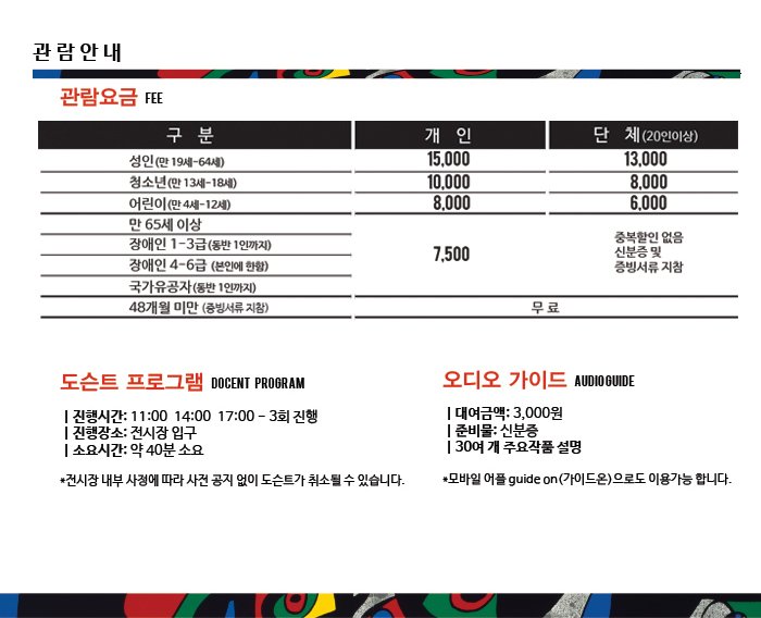 관람요금 성인(만19세-64세) 개인 15,000 / 단체 13,000 청소년(만13세-18세) 개인 10,000 / 단체 8,000 어린이(만4세-12세) 개인8,000 / 단체 6,000 만 65세 이상, 장애인 1-3급(동반1인까지), 장애인 4-6급(본인에 한함), 국가유공자(동반1인까지) 7,500 / 중복할인 없음 신분증 및 증빙서류 지참 48개월 미만(증빙서류 지참) 무료 관람안내 도슨트 프로그램 진행시간: 11:00  14:00  17:00 - 3회 진행 진행장소: 전시장 입구 소요시간: 약 40분 소요 *전시장 내부 사정에 따라 사전 공지 없이 도슨트가 취소될 수 있습니다. 오디오 가이드 대여금액: 3,000원 준비물: 신분증 30여 개 주요작품 설명 *모바일 어플 guide on(가이드온)으로도 이용가능 합니다.