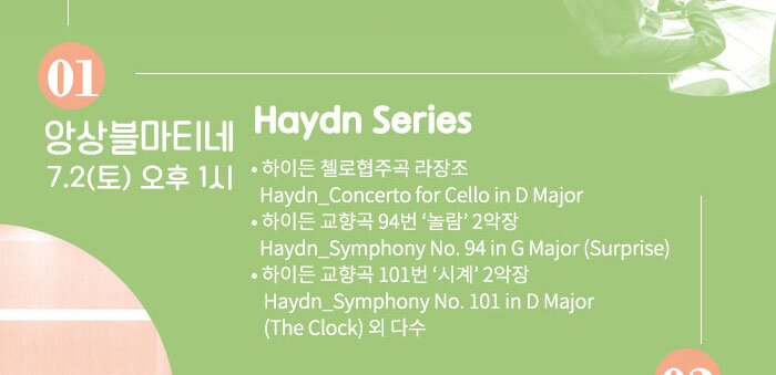 7.2 (토) 오후 1시 Haydn Series  ?하이든 첼로협주곡 라장조 Haydn_Concerto for Cello in D Major  ?하이든 교향곡 94번 ‘놀람’ 2악장 Haydn_Symphony No. 94 in G Major (Surprise) ?하이든 교향곡 101번 ‘시계’ 2악장 Haydn_Symphony No. 101 in D Major (The Clock)   외 다수