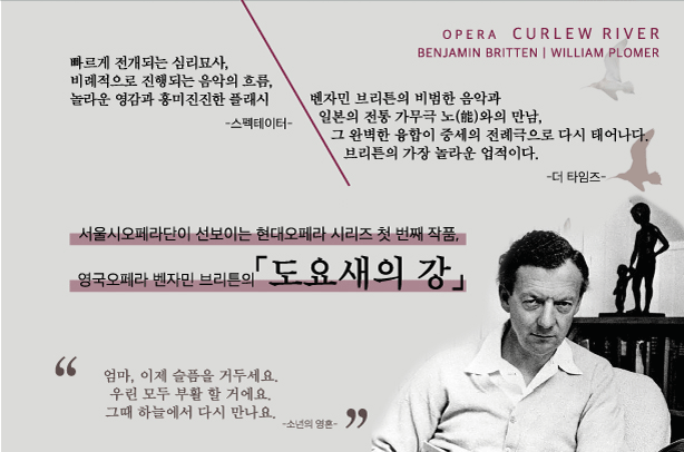 빠르게 전개되는 심리묘사 비례적으로 진행되는 음악의 흐름 놀라운 영감과 흥미진진한 플래시 스펙테이터 벤자민 브리튼의 비범한 음악과 일본의 전통 가무극 노와의 만남 그 완벽한 융합이 중세의 전례극으로 다시 태어나다 브리튼의 가장 놀라운 업적이다. 더 타잌즈 서울시오페라단이 선보이는 현대 오페라 시리즈 첫 번째 작품 영국 오페라 벤자민 브리튼의 도요새의 강 엄마 이제 슬픔을 거두세요 우린 모두 부활 할 거에요 그때 하늘에서 다시 만나요. 소년의 영혼 