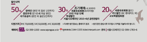 할인내역 50% 장애인(본인 외 동반 1인까지) 경로우대(만65세이상 본인) 국가유공자(본인 외 동반1인까지) 30% 조기예매(~6.30까지) 세종유료회원(프리미엄) 20인이상 단체 학생할인 서울시오페라단 2015-6년 공연관람자 20% 세종유료회원(골드) 카드할인(bc.현대카드외) 교보북클럽회원 