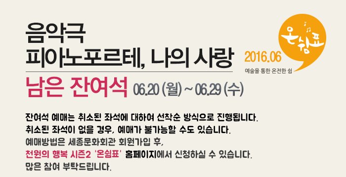음악극 피아노포르테, 나의사랑 남은잔여석 06.20(월)~06.29(수) 잔여석 예매는 취소된 좌석에 대하여 선착순 방식으로 진행됩니다.취소된 좌석이 없을 경우, 예매가 불가능할 수도 있습니다.예매방법은 세종문화회관 회원가입 후, 천원의 행복 시즌2 홈페이지에서 신청하실 수 있습니다. 많은 참여 부탁드립니다.