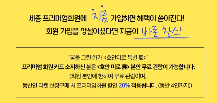세종 프리미엄회원에 “지금” 가입하면 혜택이 쏟아진다! 회원 가입을 망설이셨다면 지금이 바로 찬스!“꿈을 그린 화가 <호안미로 특별 展>” 프리미엄 회원 카드 소지하신 분은 <호안 미로 展> 본인 무료 관람이 가능합니다. (회원 본인에 한하여 무료 관람이며, 동반인 티켓 현장구매 시 프리미엄회원 할인 20% 적용됩니다. (동반 4인까지))  