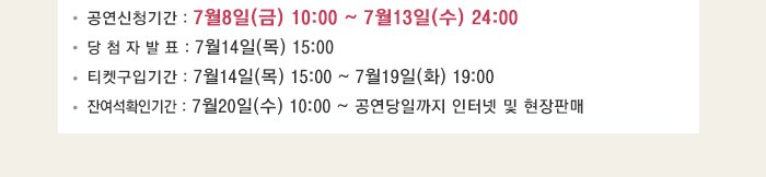 공연신청기간 : 7월8일(금) 10:00 ~ 7월13일(수) 24:00 당 첨 자 발 표 : 7월14일(목) 15:00 티켓구입기간 : 7월14일(목) 15:00 ~ 7월19일(화) 19:00 잔여석확인기간 : 7월20일(수) 10:00 ~ 공연당일까지 인터넷 및 현장판매