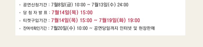 공연신청기간 : 7월8일(금) 10:00 ~ 7월13일(수) 24:00 당 첨 자 발 표 : 7월14일(목) 15:00 티켓구입기간 : 7월14일(목) 15:00 ~ 7월19일(화) 19:00 잔여석확인기간 : 7월20일(수) 10:00 ~ 공연당일까지 인터넷 및 현장판매
