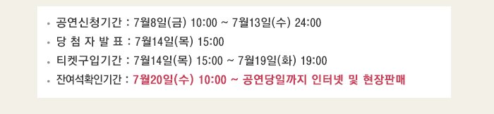 공연신청기간 : 7월8일(금) 10:00 ~ 7월13일(수) 24:00 당 첨 자 발 표 : 7월14일(목) 15:00 티켓구입기간 : 7월14일(목) 15:00 ~ 7월19일(화) 19:00 잔여석확인기간 : 7월20일(수) 10:00 ~ 공연당일까지 인터넷 및 현장판매