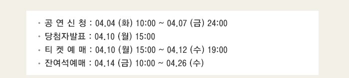 공연신청 04.04(화) 10:00~04.07(금) 24:00 당첨자발표 04.10(월) 15:00 티켓예매 04.10(월) 15:00~04.12(수) 19:00 잔여석 예매 04.14(금) 10:00~04.26(수)