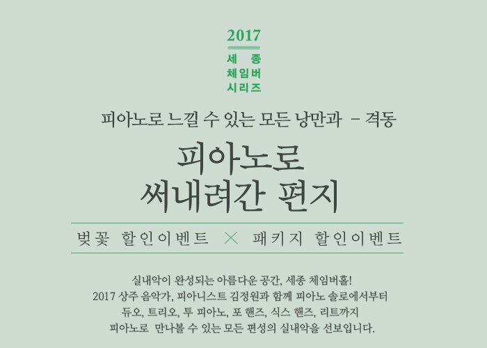 2017 세종체임버시리즈 피아노로 느낄 수 있는 모든 낭만과 격동 피아노로 써내려간 편지 벚꽃할인 이벤트 x 패키지 할인 이벤트 실내악이 완성되는 아름다운 공간, 세종 체임버홀! 2017 상주 음악가, 피아니스트 김정원과 함께 피아노 솔로에서부터 듀오, 트리오, 투 피아노, 포 핸즈, 식스 핸즈, 리트까지 피아노로  만나볼 수 있는 모든 편성의 실내악을 선보입니다. 