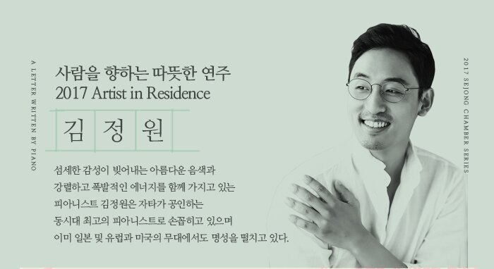 사람을 향하는 따뜻한 연주 2017 Artist in Residence 김정원 섬세한 감성이 빚어내는 아름다운 음색과 강렬하고 폭발적인 에너지를 함께 가지고 있는  피아니스트 김정원은 자타가 공인하는  동시대 최고의 피아니스트로 손꼽히고 있으며 이미 일본 및 유럽과 미국의 무대에서도 명성을 떨치고 있다.   