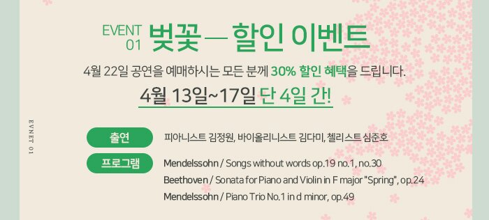 1. 벚꽃 할인  : 4월 22일 공연을 예매하시는 모든 분께 30% 할인 혜택을 드립니다.  * 4월 13일~14일 단 4일 간! - 출연 : 피아니스트 김정원, 바이올리니스트 김다미, 첼리스트 심준호 - 프로그램   ? Mendelssohn / Songs without words op.19 no.1, no.30  ? Beethoven / Sonata for Piano and Violin in F major "Spring", op.24  ? Mendelssohn / Piano Trio No.1 in d minor, op.49