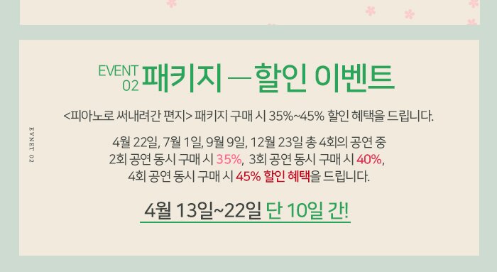 2.패키지할인이벤트 <피아노로 써내려간 편지> 패키지 구매 시 35%~45% 할인 혜택을 드립니다. : <피아노로 써내려간 편지> 4월 22일, 7월 1일, 9월 9일, 12월 23일 총 4회의 공연 중  2회 공연 동시 구매 시 35%,   3회 공연 동시 구매 시 40%,  4회 공연 동시 구매 시 45% 할인 혜택을 드립니다.  * 4월 13일~4월 22일, 단 10일 간!