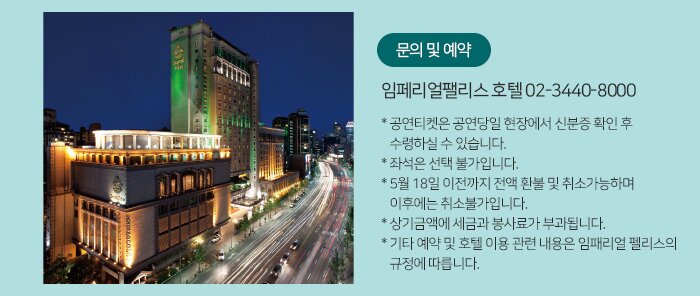 문의 및 예약 임페리얼팰리스 호텔 02-3440-8000 * 공연티켓은 공연당일 현장에서 신분증 확인 후 수령하실 수 있습니다. * 좌석은 선택 불가입니다. * 5월 18일 이전까지 전액 환불 및 취소가능하며 이후에는 취소불가입니다. * 상기금액에 세금과 봉사료가 부과됩니다. * 기타 예약 및 호텔 이용 관련 내용은 임패리얼 펠리스의 규정에 따릅니다.