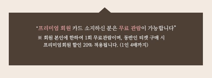 “프리미엄 회원 카드 소지하신 분은 무료 관람이 가능합니다” ※ 회원 본인에 한하여 1회 무료관람이며, 동반인 티켓 구매 시 프리미엄회원 할인 20% 적용됩니다. (1인 4매까지)