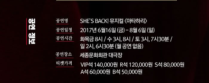 공연정보 공연명SHE’S BACK! 뮤지컬 <마타하리> 공연일정 공연명 : SHE’S BACK! 뮤지컬 <마타하리>   공연기간 : 2017.6.16(금) ~ 2017.8.6(일)  공연시간 : 화목금 8시 / 수 3시, 8시 / 토 3시, 7시30분 / 일 2시, 6시30분 (월 공연 없음) 공연장소 : 세종문화회관 대극장  티켓 가격: VIP석 14 만원, R석 12만원, S석 8만원, A석 6만원, B석 5만원