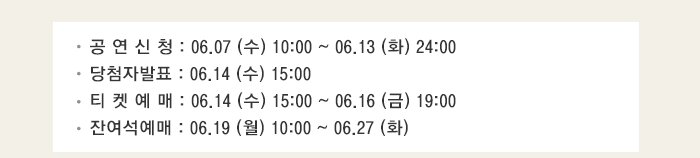 공 연 신 청 : 06.07 (수) 10:00 ~ 06.13 (화) 24:00 당첨자발표 : 06.14 (수) 15:00 티 켓 예 매 : 06.14 (수) 15:00 ~ 06.16 (금) 19:00 잔여석예매 : 06.19 (월) 10:00 ~ 06.27 (화) 