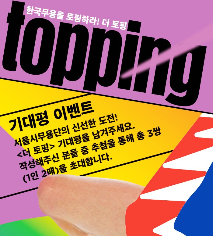 Topping 한국무용을 토핑하라! 더토핑 기대평이벤트 서울시 무용단의 신선한 도전! <더 토핑> 기대평을 남겨 주세요! 작성해 주신 분들 중 추첨을 통해 총 3쌍(1인 2매)을 초대합니다.