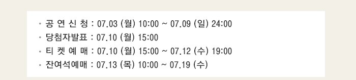 공 연 신 청 : 07.03 (월) 10:00 ~ 07.09 (일) 24:00 당첨자발표 : 07.10 (월) 15:00 티 켓 예 매 : 07.10 (월) 15:00 ~ 07.12 (수) 19:00 잔여석예매 : 07.13 (목) 10:00 ~ 07.19 (수)