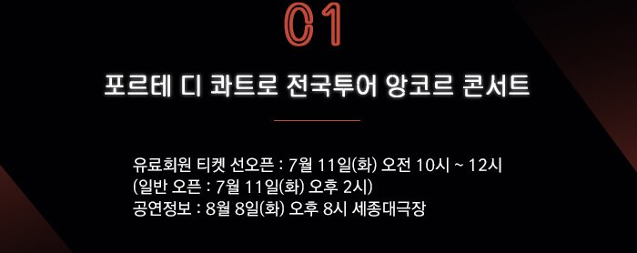 1. 포르테 디 콰트로 전국투어 앙코르 콘서트  ?유료회원 티켓 선오픈 : 7월 11일(화) 오전 10시 ~ 12시   (일반 오픈 : 7월 11일(화) 오후 2시) ?공연정보 : 8월 8일(화) 오후 8시 세종대극장 