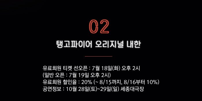 2. 탱고파이어 오리지널 내한 ?유료회원 티켓 선오픈 : 7월 18일(화) 오후 2시   (일반 오픈 : 7월 19일 오후 2시) ?유료회원 할인율 : 20% (~ 8/15까지, 8/16부터 10%) 공연일 : 10월 27일(금)~29일(일) 세종대극장