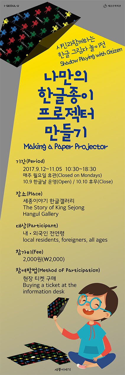 시민과 함께하는 한글 그림자 놀이전 shadow palying with citizen making a paper projector 나만의 한글종이 프로젝터 만들기 기간(period) 2017.9.12-11.05 10:30-18:30 매주 월요일 휴관(closed on mondays) 10.9 한글날 운영(open), 10.10 휴무(close) 장소(place) 세종이야기 한글갤러리 the sotry of king sejong hangul gallery 대상 participant 내 외국인 전연령 local residents foreigeners all ages 참가비 fee 2000원 참여방법 method of participation 현장 티켓구매 buying a ticket at the information desk