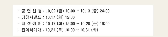 공 연 신 청 : 10.02 (월) 10:00 ~ 10.13 (금) 24:00 당첨자발표 : 10.17 (화) 15:00 티 켓 예 매 : 10.17 (화) 15:00 ~ 10.20 (금) 19:00 잔여석예매 : 10.21 (토) 10:00 ~ 10.31 (화)