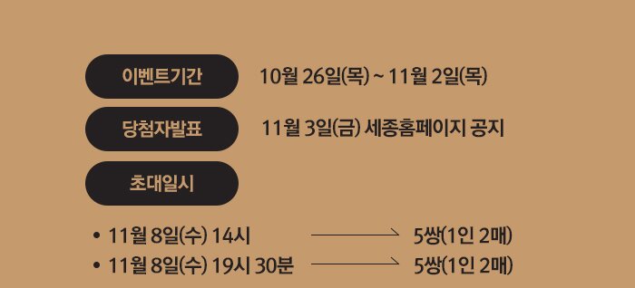 이벤트기간  10월 26일(월) ~ 11월 2일(목) 당첨자발표 11월 3일(금) 세종홈페이지 공지 초대일시 11월 8일(수) 14시  5쌍(1인 2매)  11월 8일(수) 17시 30분   5쌍(1인 2매) 