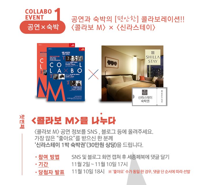 collabo event 1 공연x숙박 공연과 숙박의 [편안한] 콜라보레이션!!  <콜라보 M> × <신라스테이> 첫번째 <콜라보 M>을 나누다 <콜라보 M> 공연 정보를 SNS , 블로그 등에 올려주세요.  가장 많은 “좋아요”를 받으신 한 분께  ‘신라스테이 1박 숙박권’(30만원 상당)을 드립니다. - 참여 방법 : SNS 및 블로그 화면 캡쳐 후 세종페북에 댓글 달기 - 기간 : 11월 2일~11월 10일 17시 - 당첨자 발표 : 11월 10일 18시  