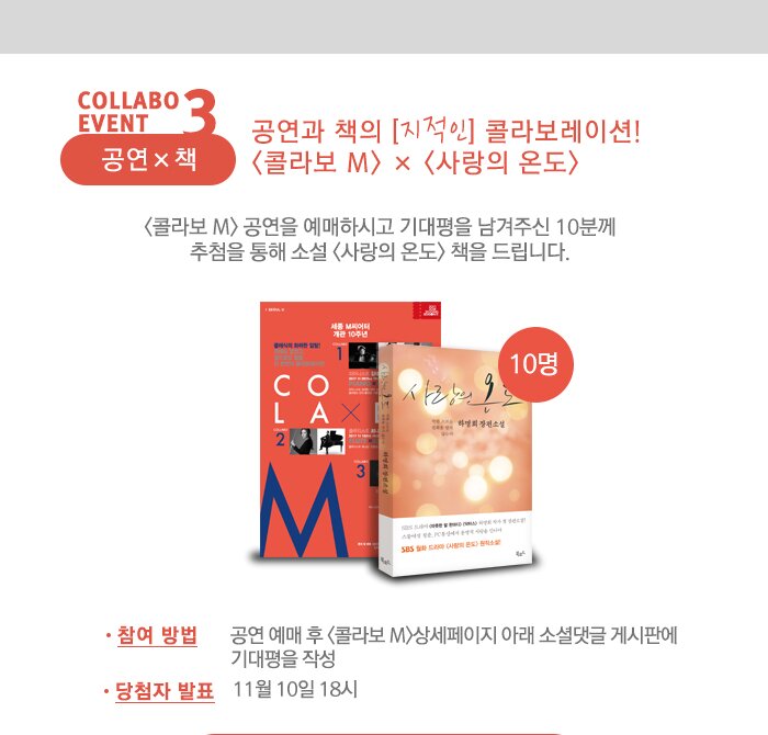 collabo event 3  공연 x 책 공연과 책의 [지적인] 콜라보레이션! <콜라보 M> × <사랑의 온도> <콜라보 M> 공연을 예매하시고 기대평을 남겨주신 10분께 추첨을 통해 소설 <사랑의 온도> 책을 드립니다. - 참여 방법 : 공연 예매 후  상세페이지 아래 소셜댓글 게시판에 기대평을 작성 - 당첨자 발표 : 11월 10일 18시