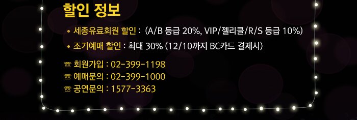 ? 할인 정보  - 세종유료회원 할인 :  (A/B 등급 20% VIP/젤리클/R/S 등급 10%)  - 조기예매 할인 : 최대 30% (12/10까지 BC카드 결제시) ☏ 회원가입 : 02-399-1198  ☏ 예매문의 : 02-399-1000 ☏ 공연문의 : 1577-3363