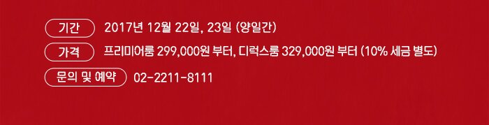 기간 2017년 12월 22, 23일 양일간 가격 프리미어룸 299,000원부터 디럭스룸 329,000원부터(10% 세금 별도) 문의 및 예약 02-2211-8111 