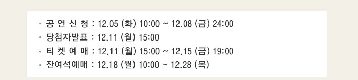 공 연 신 청 : 12.05 (화) 10:00 ~ 12.08 (금) 24:00 당첨자발표 : 12.11 (월) 15:00 티켓예매 : 12.11 (월) 15:00 ~ 12.15 (금) 19:00 잔여석예매 : 12.18 (월) 10:00 ~ 12.28 (목) 