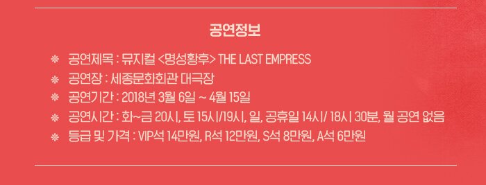 공연정보 공연제목 : 뮤지컬 명성황후 THE LAST EMPRESS 공연장 세종문화회관 대극장 공연기간 2018년 3월 6일 ~ 4월 15일 공연시간 화~금 20시, 토 15시/19시 ,일, 공휴일 14시 / 18시30분 월 공연없음 등급 및 가격 VIP석 14만원 R석 12만원 S석 8만원 A석 6만원