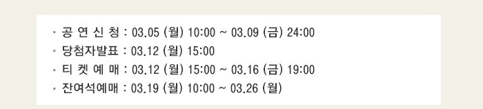 당첨자발표 : 03.12 (월) 15:00 티 켓 예 매 : 03.12 (월) 15:00 ~ 03.16 (금) 19:00  잔여석예매 : 03.19 (월) 10:00 ~ 03.26 (월) 