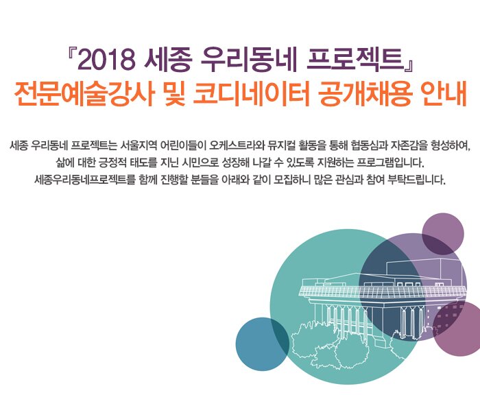 2018 세종 우리동네 프로젝트 전문예술강사 및 코디네이터 공개채용 안내 세종 우리동네 프로젝트는 서울지역 어린이들이 오케스트라와 뮤지컬 활동을 통해 협동심과 자존감을 형성하여, 삶에 대한 긍정적 태도를 지닌 시민으로 성장해 나갈 수 있도록 지원하는 프로그램입니다. 세종우리동네프로젝트를 함께 진행할 분들을 아래와 같이 모집하니 많은 관심과 참여 부탁드립니다.   