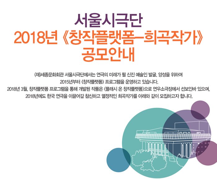 서울시극단 2018년 창작플랫폼-희곡작가 공모안내 (재)세종문화회관 서울시극단에서는 연극의 미래가 될 신진 예술인 발굴, 양성을 위하여 2015년부터 《창작플랫폼》 프로그램을 운영하고 있습니다. 2018년 3월, 창작플랫폼 프로그램을 통해 개발된 작품은 <플래시 온 창작플랫폼>으로 연우소극장에서 선보인바 있으며, 2018년에도 한국 연극을 이끌어갈 참신하고 열정적인 희곡작가를 아래와 같이 모집하고자 합니다.