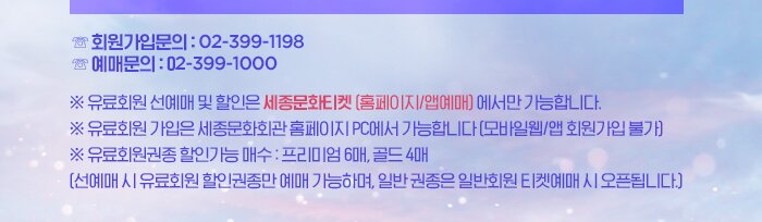 ☏ 회원가입문의 : 02-399-1198  ☏ 예매문의 : 02-399-1000  ※ 유료회원 선예매 및 할인은 세종문화티켓 (홈페이지/앱예매) 에서만 가능합니다. ※ 유료회원 가입은 세종문화회관 홈페이지 PC에서 가능합니다 (모바일웹/앱 회원가입 불가) ※ 유료회원권종 할인가능 매수 : 프리미엄 6매, 골드 4매  (선예매 시 유료회원 할인권종만 예매 가능하며, 일반 권종은 일반회원 티켓예매 시 오픈됩니다.)