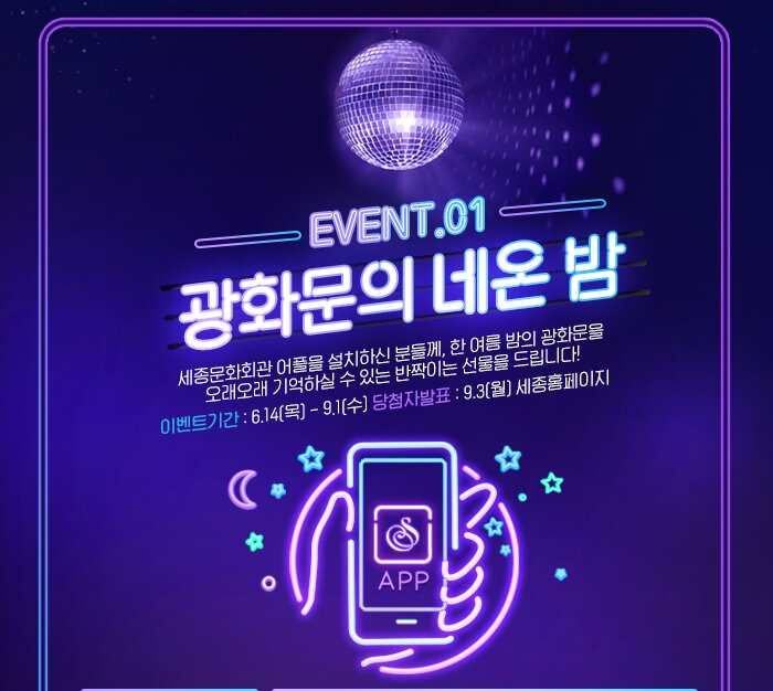 EVENT01 광호문의 네온밤 세종문화회관 어플을 설치하신 분들께, 한 여름 밤의 광화문을  오래오래 기억하실 수 있는 반짝이는 선물을 드립니다! 이벤트기간 : 6.14(목) - 9.1(수) 당첨자발표 : 9.3(월) 세종홈페이지 