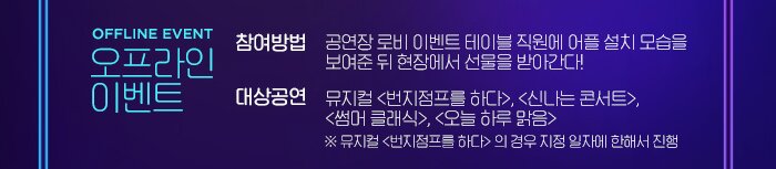 OFFLINE EVENT 오프라인 이벤트 참여방법 공연장 로비 이벤트 테이블 직원에 어플 설치 모습을  보여준 뒤 현장에서 선물을 받아간다! 대상공연 뮤지컬 <번지점프를 하다>, <신나는 콘서트>,  <썸머 클래식>, <오늘 하루 맑음> ※ 뮤지컬 <번지점프를 하다> 의 경우 지정 일자에 한해서 진행  