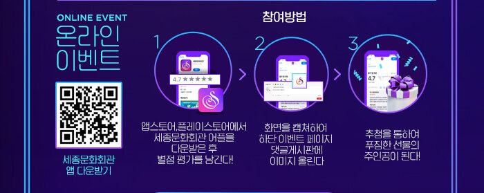  ONLINE EVENT 온라인 이벤트 세종문화회관 앱 다운받기 참여방법 1. 앱스토어,플레이스토어에서  세종문화회관 어플을  다운받은 후  별점 평가를 남긴다!2. 화면을 캡쳐하여  하단 이벤트 페이지  댓글게시판에 이미지 올린다 3. 추첨을 통하여 푸짐한 선물의 주인공이 된다! 