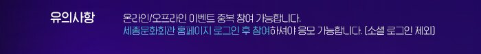 유의사항 온라인/오프라인 이벤트 중복 참여 가능합니다. 세종문화회관 홈페이지 로그인 후 참여하셔야 응모 가능합니다. (소셜 로그인 제외)