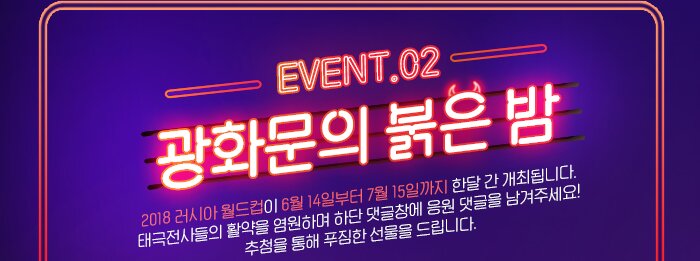 EVENT.02 광화문의 붉은 밤  2018 러시아 월드컵이 6월 14일부터 7월 15일까지 한달 간 개최됩니다.  태극전사들의 활약을 염원하며 하단 댓글창에 응원 댓글을 남겨주세요!  추첨을 통해 푸짐한 선물을 드립니다.