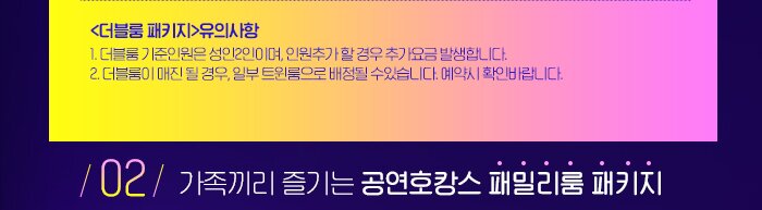 <더블룸 패키지>유의사항  1. 더블룸 기준인원은 성인2인이며, 인원추가 할 경우 추가요금 발생합니다.  2. 더블룸이 매진 될 경우, 일부 트윈룸으로 배정될 수있습니다. 예약시 확인바랍니다. 02 가족끼리 즐기는 공연호캉스 패밀리룸 패키지