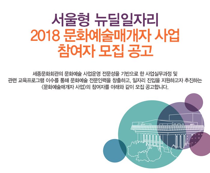 서울형 뉴딜일자리 2018 문화예술매개자 사업 참여자 모집 공고 세종문화회관의 문화예술 사업운영 전문성을 기반으로 한 사업실무과정 및 관련 교육프로그램 이수를 통해 문화예술 전문인력을 창출하고, 일자리 진입을 지원하고자 추진하는 <문화예술매개자 사업>의 참여자를 아래와 같이 모집 공고합니다