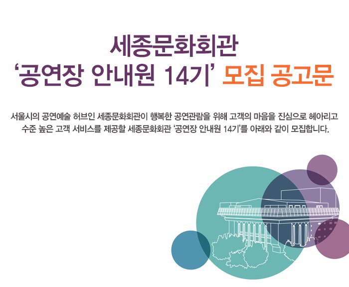 세종문화회관 ‘공연장 안내원 14기’ 모집 공고문 서울시의 공연예술 허브인 세종문화회관이 행복한 공연관람을 위해 고객의 마음을 진심으로 헤아리고 수준 높은 고객 서비스를 제공할 세종문화회관 ‘공연장 안내원 14기’를 아래와 같이 모집합니다.