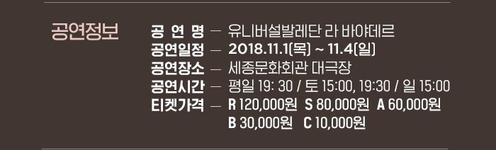 ? 공연 정보 - 공연제목 : 유니버설발레단 라 바야데르 - 공연기간 : 2018년 11월 1일(목)~11월 4일(일)- 공연장 : 세종문화회관 대극장 - 공연시간 : 평일 19: 30 / 토 15:00, 19:30 / 일 15:00 - 등급 및 가격 : R 12만원 / S 8만원 / A 6만원 / B 3만원 / C 1만원 