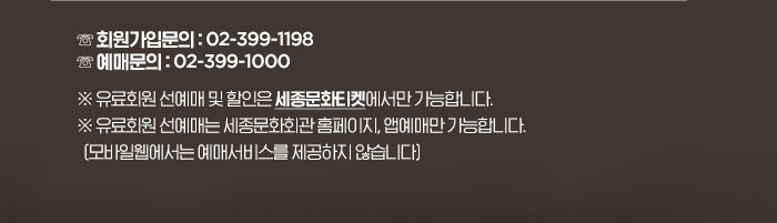 ☏ 회원가입 : 02-399-1198 ☏ 예매문의 : 02-399-1000※ 유료회원 선예매 및 할인은 세종문화티켓에서만 가능합니다! ※ 유료회원 선예매는 세종문화회관 홈페이지, 앱예매만 가능합니다. (모바일웹에서는 예매서비스를 제공하지 않습니다)