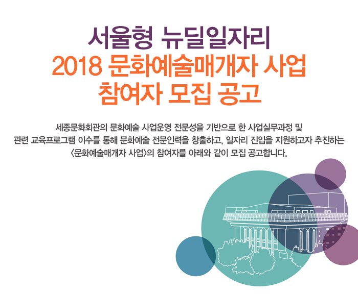 서울형 뉴딜일자리 2018 문화예술매개자 사업 참여자 모집 공고 세종문화회관의 문화예술 사업운영 전문성을 기반으로 한 사업실무과정 및 관련 교육프로그램 이수를 통해 문화예술 전문인력을 창출하고, 일자리 진입을 지원하고자 추진하는 <문화예술매개자 사업>의 참여자를 아래와 같이 모집 공고합니다.