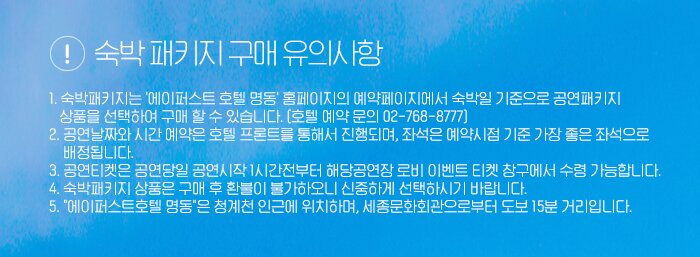 <숙박패키지 구매 유의사항> 1. 숙박패키지는 '에이퍼스트 호텔 명동' 홈페이지의 예약페이지에서 숙박일 기준으로 공연패키지 상품을 선택하여 구매 할 수 있습니다.(호텔 예약 문의 02-768-8777)2. 공연날짜와 시간 예약은 호텔 프론트를 통해서 진행되며, 좌석은 예약시점 기준 가장 좋은 좌석으로 배정됩니다.3. 공연티켓은 공연당일 공연시작 1시간전부터 해당공연장 로비 이벤트 티켓 창구에서 수령 가능합니다. 4. 숙박패키지 상품은 구매 후 환불이 불가하오니 신중하게 선택하시기 바랍니다.5.에이퍼스트호텔 명동은청계천인근에 위치하며,세종문화회관으로부터 도보15분 거리입니다.