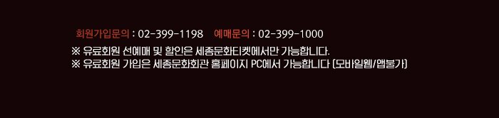 ☏ 회원가입문의 : 02-399-1198 ☏ 예매문의 : 02-399-1000※ 유료회원 선예매 및 할인은 세종문화티켓에서만 가능합니다.※ 유료회원 가입은 세종문화회관 홈페이지 PC에서 가능합니다 (모바일웹/앱불가)