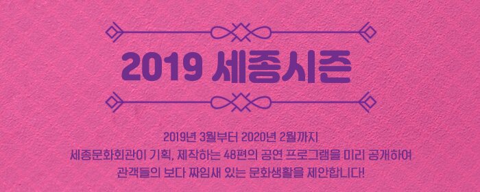 2019 세종시즌 2019년 3월 부터 2020년 2월꺼지 세종문화회관이 기획, 제작하는 48편의 공연 프로그램을 미리 공개하여 관객들의 보다 짜임새 있는 문화생활을 제안합니다.